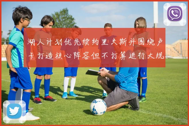 湖人计划优先续约里夫斯并围绕卢卡打造核心阵容但不打算进行大规模重建