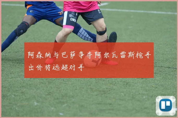阿森纳与巴萨争夺阿尔瓦雷斯枪手出价将远超对手
