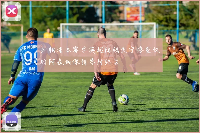 利物浦本赛季英超防线失守惨重仅对阿森纳保持零封纪录