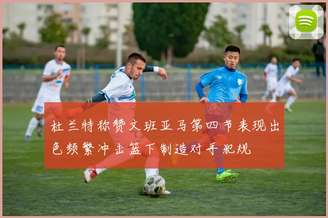 杜兰特称赞文班亚马第四节表现出色频繁冲击篮下制造对手犯规