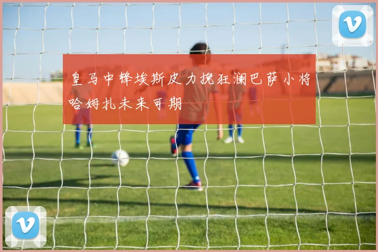 皇马中锋埃斯皮力挽狂澜巴萨小将哈姆扎未来可期