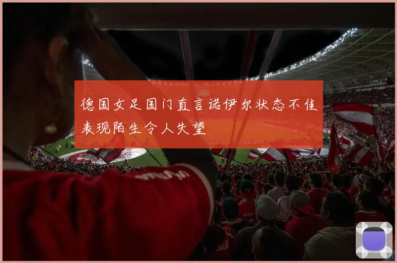 德国女足国门直言诺伊尔状态不佳表现陌生令人失望
