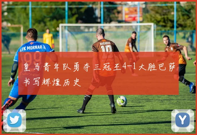 皇马青年队勇夺三冠王4-1大胜巴萨书写辉煌历史