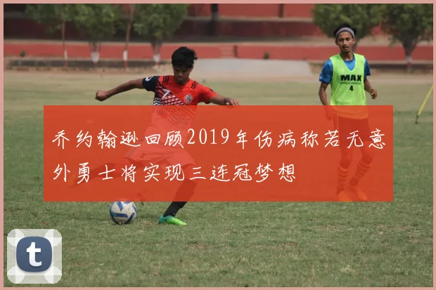 乔约翰逊回顾2019年伤病称若无意外勇士将实现三连冠梦想