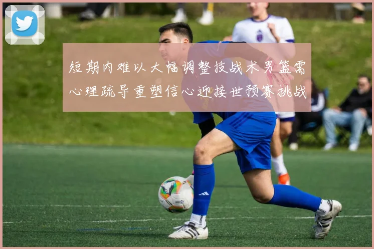 短期内难以大幅调整技战术男篮需心理疏导重塑信心迎接世预赛挑战