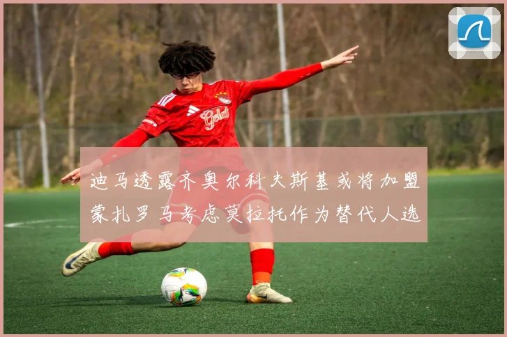 迪马透露齐奥尔科夫斯基或将加盟蒙扎罗马考虑莫拉托作为替代人选