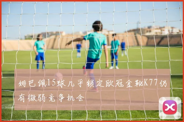 姆巴佩15球几乎锁定欧冠金靴K77仍有微弱竞争机会