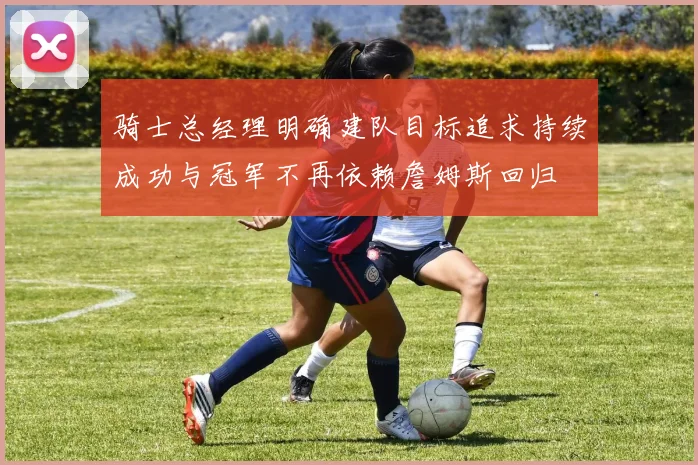 骑士总经理明确建队目标追求持续成功与冠军不再依赖詹姆斯回归