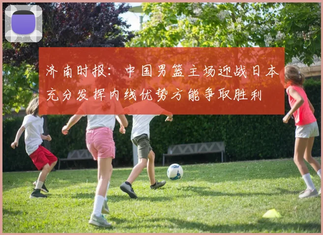 济南时报：中国男篮主场迎战日本充分发挥内线优势方能争取胜利