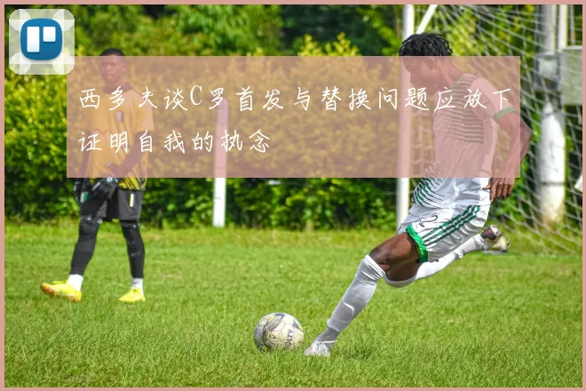西多夫谈C罗首发与替换问题应放下证明自我的执念