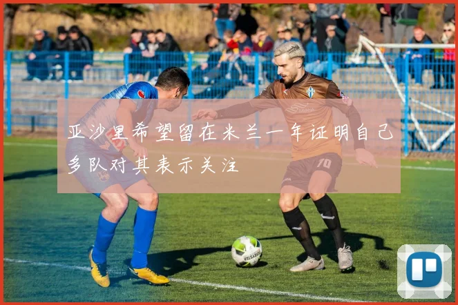 亚沙里希望留在米兰一年证明自己多队对其表示关注