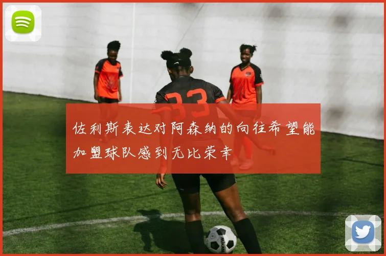佐利斯表达对阿森纳的向往希望能加盟球队感到无比荣幸