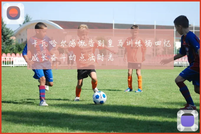 卡瓦哈尔感慨告别皇马训练场回忆成长奋斗的点滴时光