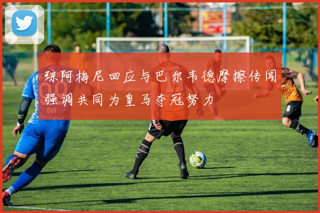 琼阿梅尼回应与巴尔韦德摩擦传闻强调共同为皇马夺冠努力
