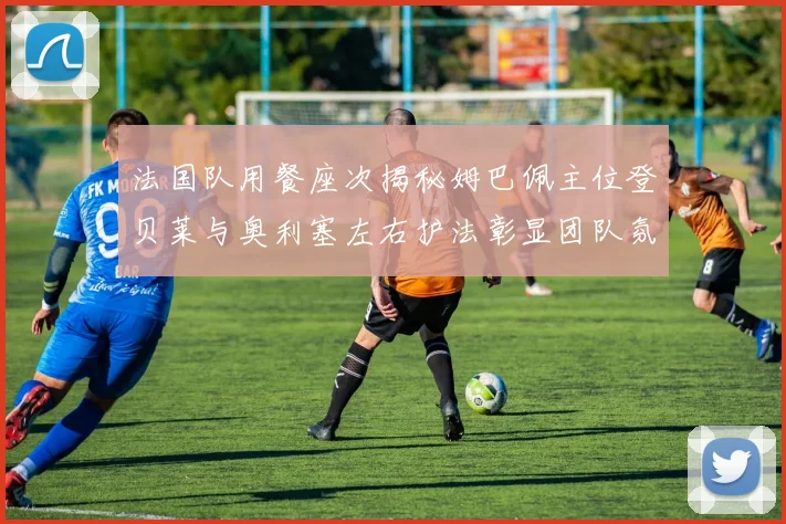 法国队用餐座次揭秘姆巴佩主位登贝莱与奥利塞左右护法彰显团队氛围