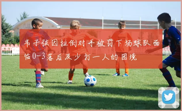 韦子弦因拉倒对手被罚下场球队面临0-3落后及少打一人的困境