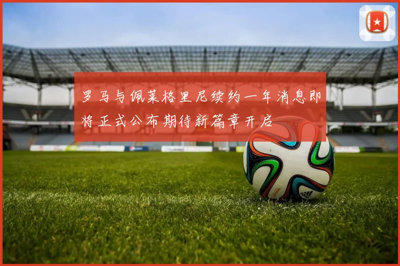 罗马与佩莱格里尼续约一年消息即将正式公布期待新篇章开启