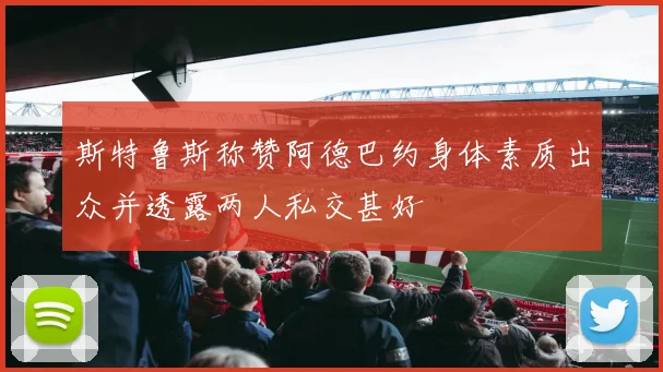 斯特鲁斯称赞阿德巴约身体素质出众并透露两人私交甚好