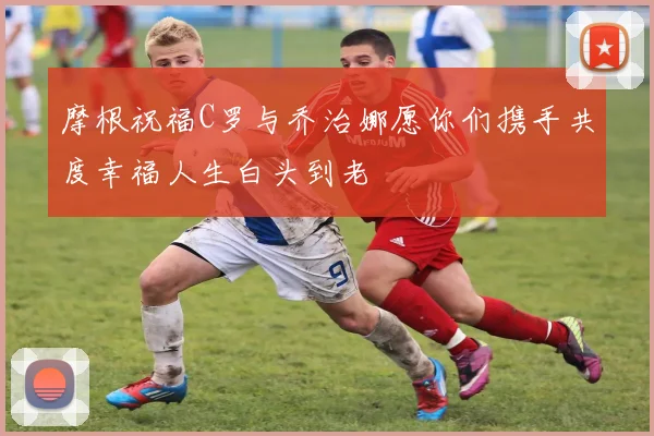 摩根祝福C罗与乔治娜愿你们携手共度幸福人生白头到老