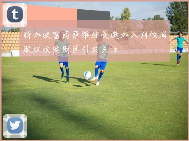 新加坡富商萨维林受邀加入利物浦股权收购财团引发关注
